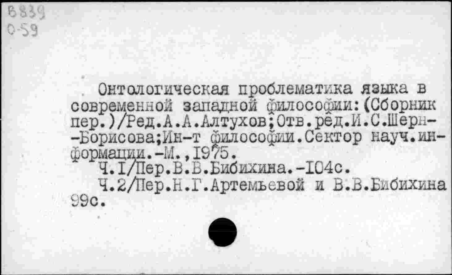 ﻿Онтологическая проблематика языка в современной западной философии:(Сборник пер.) /Р е д. А. А. Ал тух ов; Отв. ре д. И. С .Ш ерн--Борисова;Ин-т философии. Сектор науч.информации. -И.,1075.
Ч.1/Пер.В.В.Бибихина.-1С4с.
Ч.2/Пер.Н.Г.Артемьевой и В.В.Бибихина 99 с.